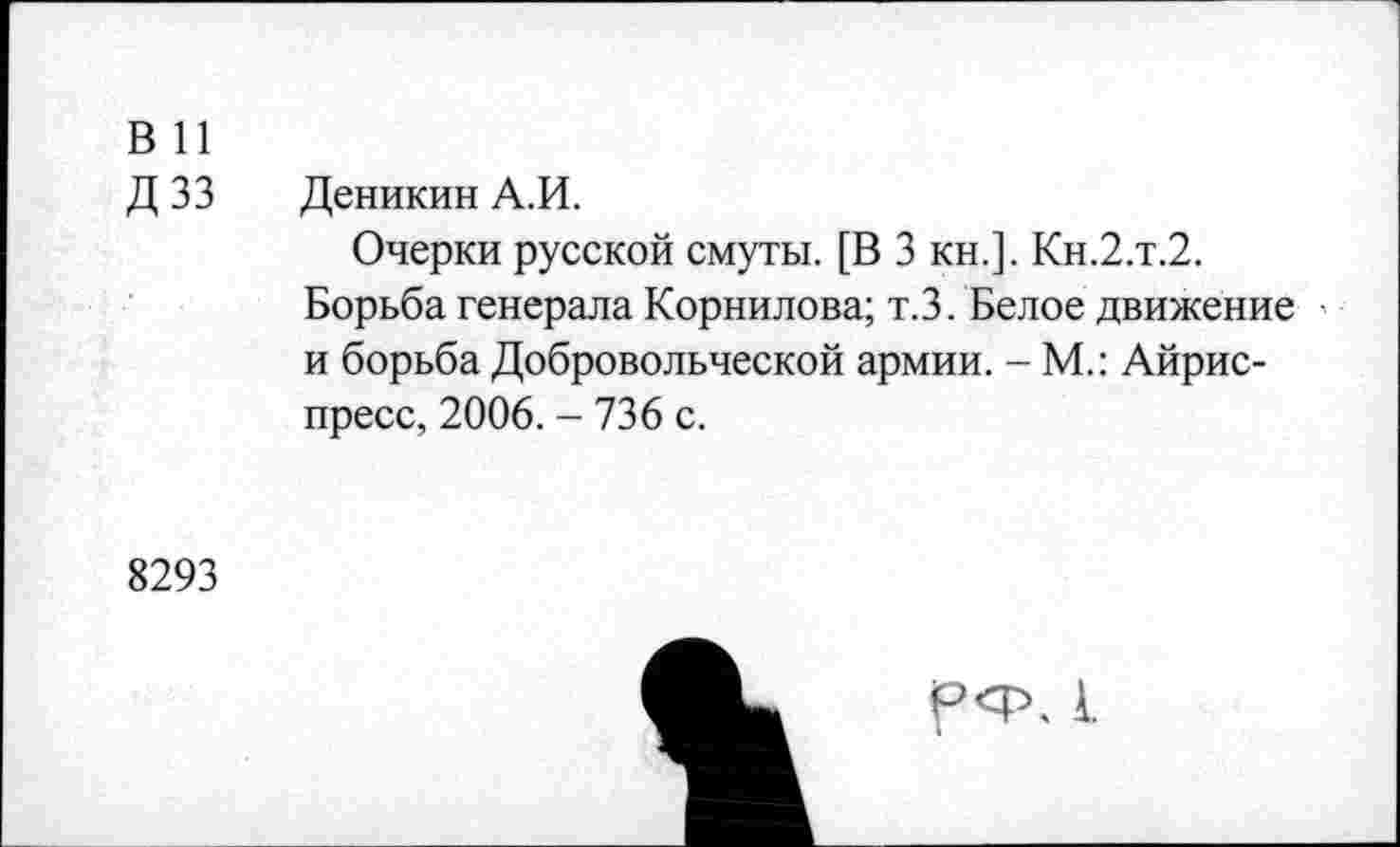 ﻿В 11
Д зз
Деникин А.И.
Очерки русской смуты. [В 3 кн.]. Кн.2.т.2.
Борьба генерала Корнилова; т.З. Белое движение и борьба Добровольческой армии. - М.: Айрис-пресс, 2006. - 736 с.
8293
А.